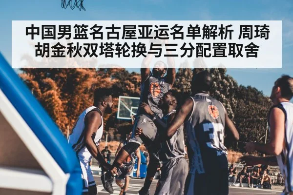 中国男篮名古屋亚运名单解析 周琦胡金秋双塔轮换与三分配置取舍