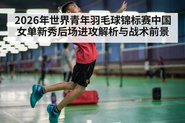 2026年世界青年羽毛球锦标赛中国女单新秀后场进攻解析与战术前景