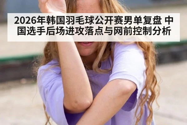 2026年韩国羽毛球公开赛男单复盘 中国选手后场进攻落点与网前控制分析